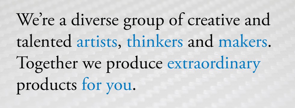 We’re a diverse group of creative and talented artists, thinkers and makers. Together we produce extraordinary products for you.